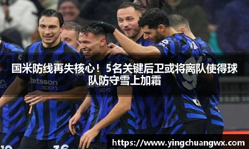 国米防线再失核心！5名关键后卫或将离队使得球队防守雪上加霜