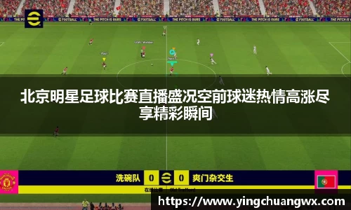 北京明星足球比赛直播盛况空前球迷热情高涨尽享精彩瞬间