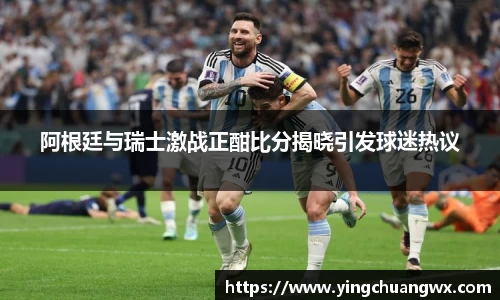 阿根廷与瑞士激战正酣比分揭晓引发球迷热议