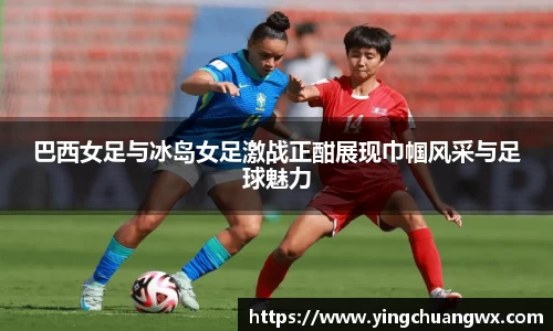 巴西女足与冰岛女足激战正酣展现巾帼风采与足球魅力