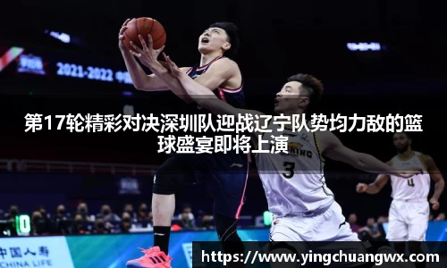 第17轮精彩对决深圳队迎战辽宁队势均力敌的篮球盛宴即将上演